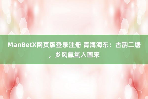 ManBetX网页版登录注册 青海海东：古韵二塘，乡风氤氲入画来