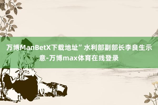 万博ManBetX下载地址”水利部副部长李良生示意-万博max体育在线登录