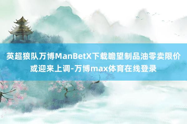 英超狼队万博ManBetX下载瞻望制品油零卖限价或迎来上调-万博max体育在线登录