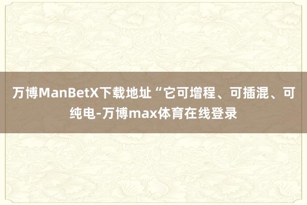 万博ManBetX下载地址“它可增程、可插混、可纯电-万博max体育在线登录