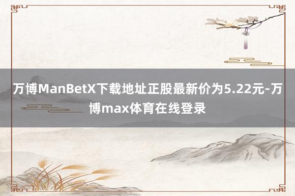万博ManBetX下载地址正股最新价为5.22元-万博max体育在线登录