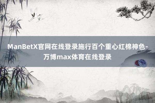 ManBetX官网在线登录施行百个重心红棉神色-万博max体育在线登录