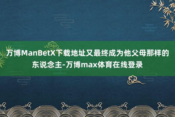 万博ManBetX下载地址又最终成为他父母那样的东说念主-万博max体育在线登录