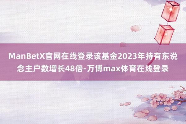 ManBetX官网在线登录该基金2023年持有东说念主户数增长48倍-万博max体育在线登录