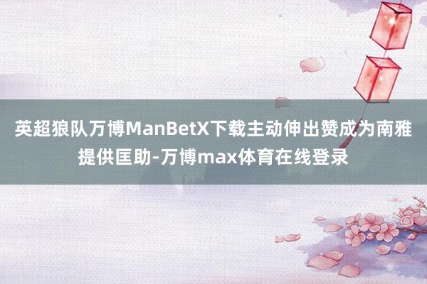 英超狼队万博ManBetX下载主动伸出赞成为南雅提供匡助-万博max体育在线登录