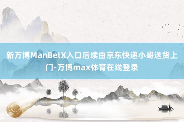 新万博ManBetX入口后续由京东快递小哥送货上门-万博max体育在线登录