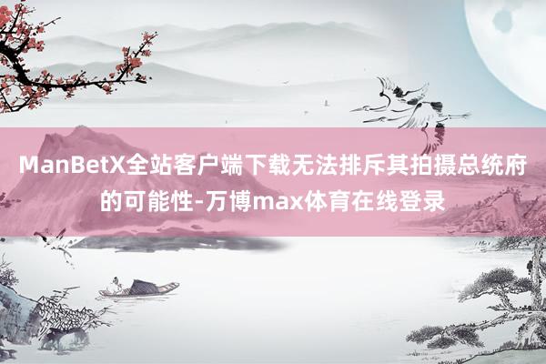 ManBetX全站客户端下载无法排斥其拍摄总统府的可能性-万博max体育在线登录