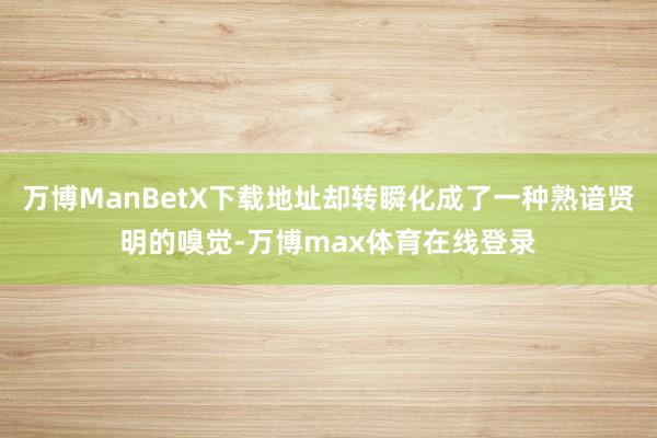 万博ManBetX下载地址却转瞬化成了一种熟谙贤明的嗅觉-万博max体育在线登录