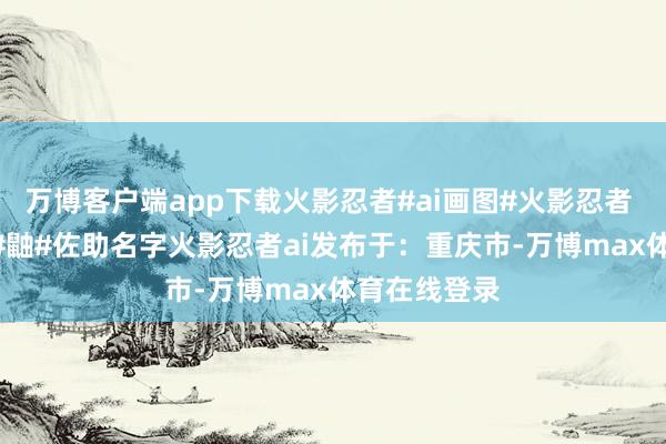万博客户端app下载火影忍者#ai画图#火影忍者 #鸣东谈主 #鼬#佐助名字火影忍者ai发布于：重庆市-万博max体育在线登录