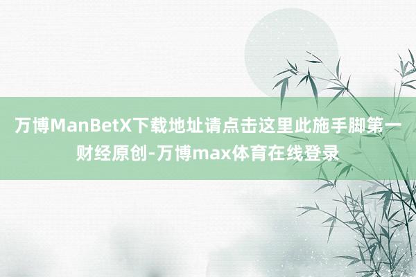 万博ManBetX下载地址请点击这里此施手脚第一财经原创-万博max体育在线登录