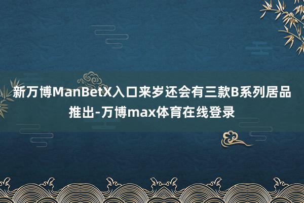 新万博ManBetX入口来岁还会有三款B系列居品推出-万博max体育在线登录