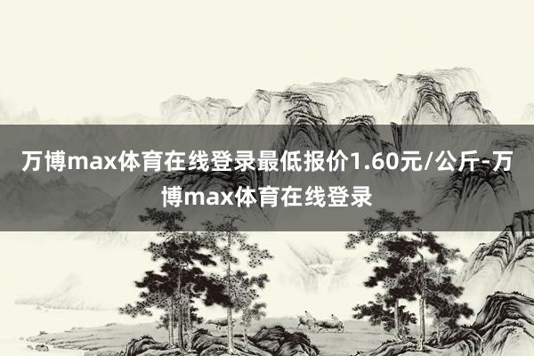 万博max体育在线登录最低报价1.60元/公斤-万博max体育在线登录