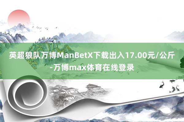 英超狼队万博ManBetX下载出入17.00元/公斤-万博max体育在线登录