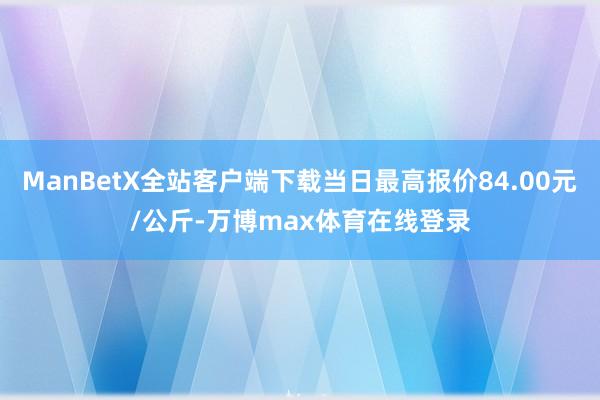 ManBetX全站客户端下载当日最高报价84.00元/公斤-万博max体育在线登录