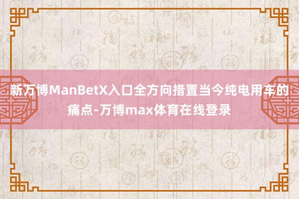 新万博ManBetX入口全方向措置当今纯电用车的痛点-万博max体育在线登录