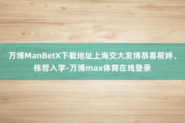 万博ManBetX下载地址上海交大发博恭喜筱婷、栋哲入学-万博max体育在线登录