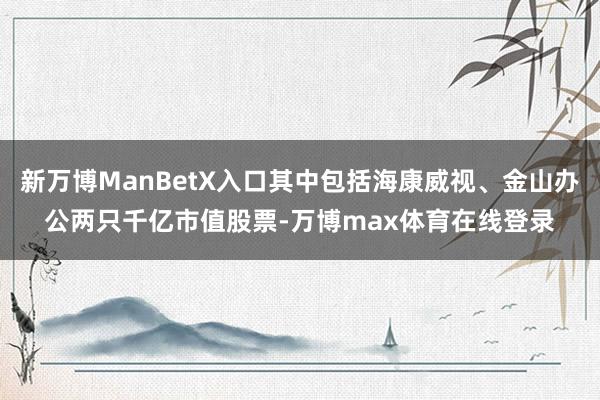 新万博ManBetX入口其中包括海康威视、金山办公两只千亿市值股票-万博max体育在线登录