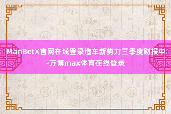 ManBetX官网在线登录造车新势力三季度财报中-万博max体育在线登录