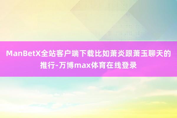 ManBetX全站客户端下载比如萧炎跟萧玉聊天的推行-万博max体育在线登录