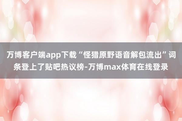 万博客户端app下载“怪猎原野语音解包流出”词条登上了贴吧热议榜-万博max体育在线登录