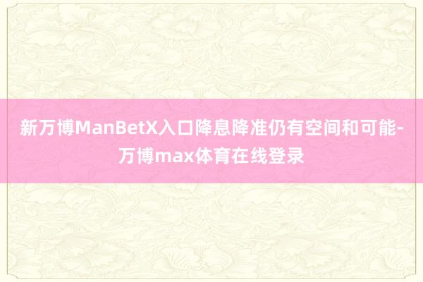 新万博ManBetX入口降息降准仍有空间和可能-万博max体育在线登录