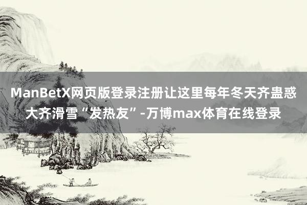ManBetX网页版登录注册让这里每年冬天齐蛊惑大齐滑雪“发热友”-万博max体育在线登录