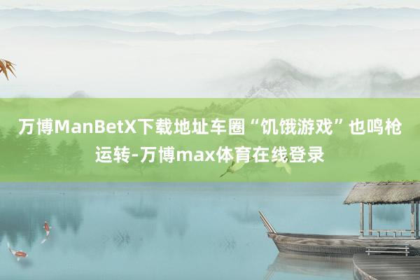 万博ManBetX下载地址车圈“饥饿游戏”也鸣枪运转-万博max体育在线登录