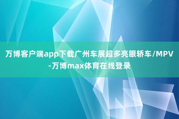 万博客户端app下载广州车展超多亮眼轿车/MPV-万博max体育在线登录