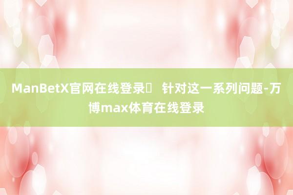 ManBetX官网在线登录 针对这一系列问题-万博max体育在线登录