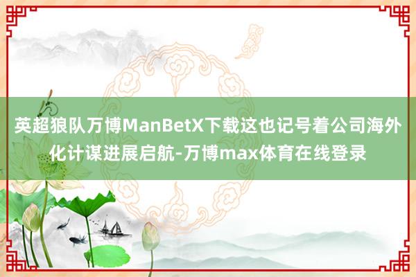 英超狼队万博ManBetX下载这也记号着公司海外化计谋进展启航-万博max体育在线登录