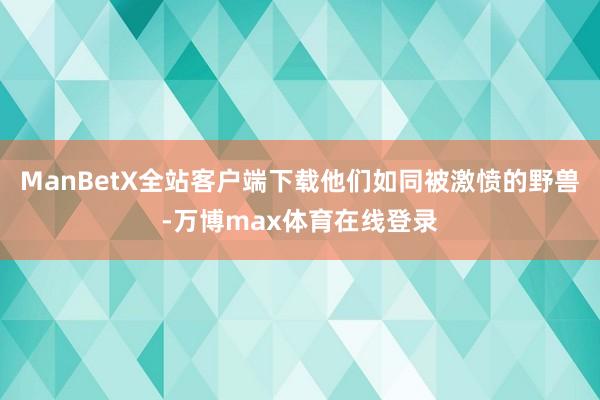 ManBetX全站客户端下载他们如同被激愤的野兽-万博max体育在线登录
