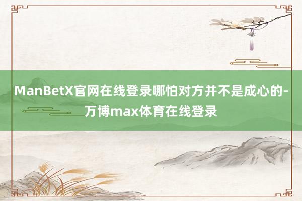 ManBetX官网在线登录哪怕对方并不是成心的-万博max体育在线登录