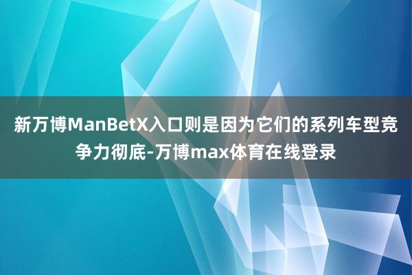 新万博ManBetX入口则是因为它们的系列车型竞争力彻底-万博max体育在线登录