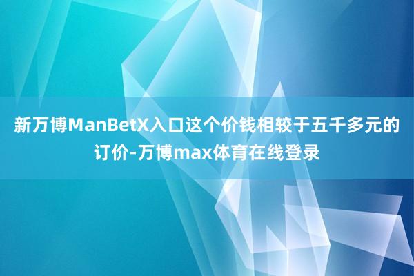 新万博ManBetX入口这个价钱相较于五千多元的订价-万博max体育在线登录