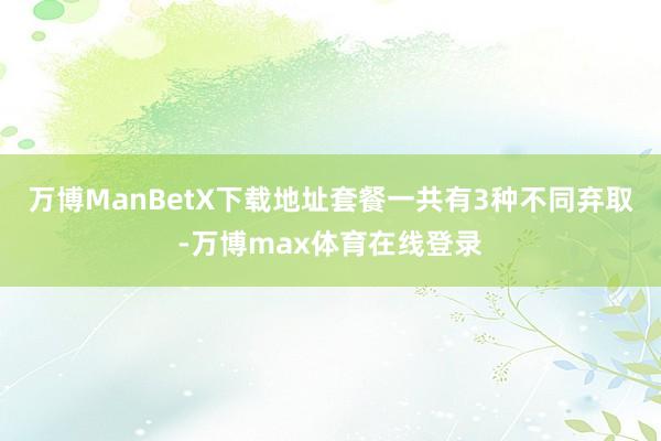 万博ManBetX下载地址套餐一共有3种不同弃取-万博max体育在线登录