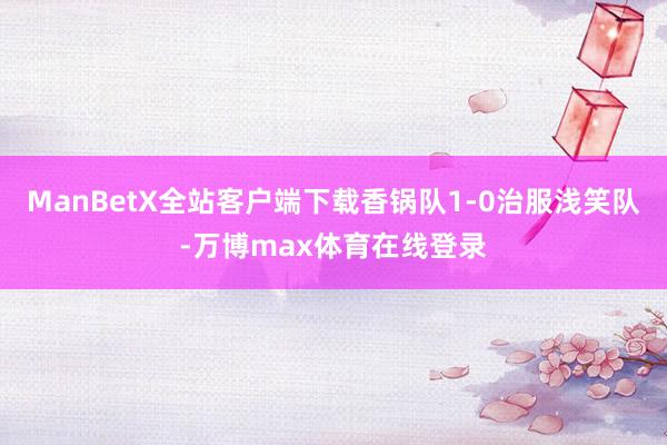 ManBetX全站客户端下载香锅队1-0治服浅笑队-万博max体育在线登录