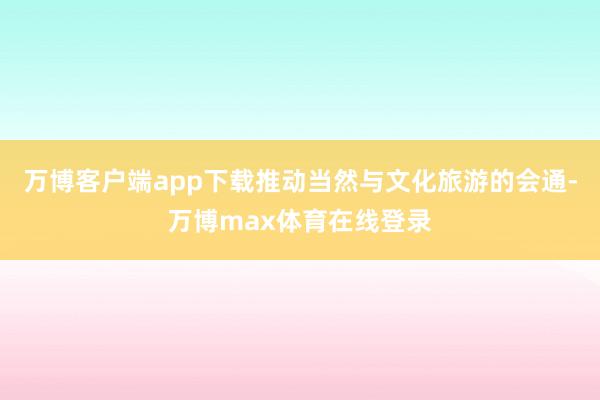 万博客户端app下载推动当然与文化旅游的会通-万博max体育在线登录