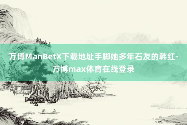 万博ManBetX下载地址手脚她多年石友的韩红-万博max体育在线登录