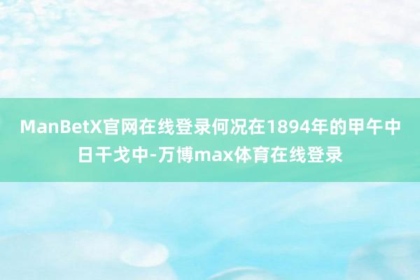 ManBetX官网在线登录何况在1894年的甲午中日干戈中-万博max体育在线登录