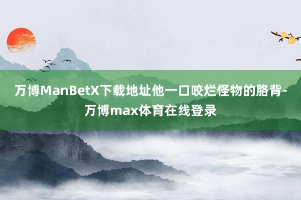 万博ManBetX下载地址他一口咬烂怪物的胳背-万博max体育在线登录