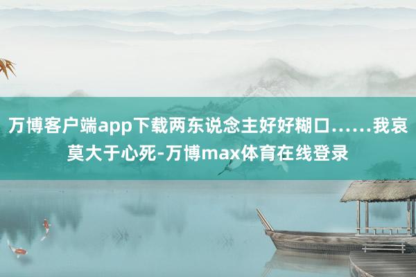 万博客户端app下载两东说念主好好糊口……我哀莫大于心死-万博max体育在线登录