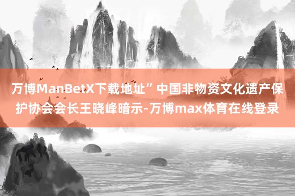 万博ManBetX下载地址”中国非物资文化遗产保护协会会长王晓峰暗示-万博max体育在线登录