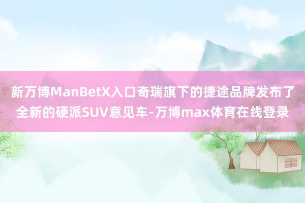 新万博ManBetX入口奇瑞旗下的捷途品牌发布了全新的硬派SUV意见车-万博max体育在线登录