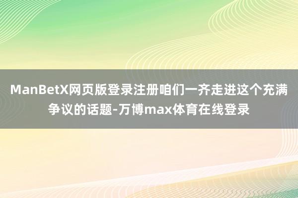 ManBetX网页版登录注册咱们一齐走进这个充满争议的话题-万博max体育在线登录