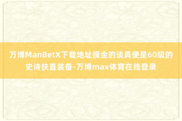 万博ManBetX下载地址摸金的谈具便是60级的史诗扶直装备-万博max体育在线登录