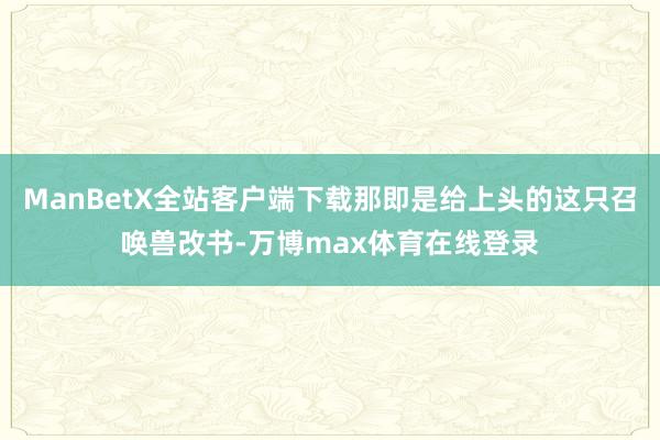ManBetX全站客户端下载那即是给上头的这只召唤兽改书-万博max体育在线登录