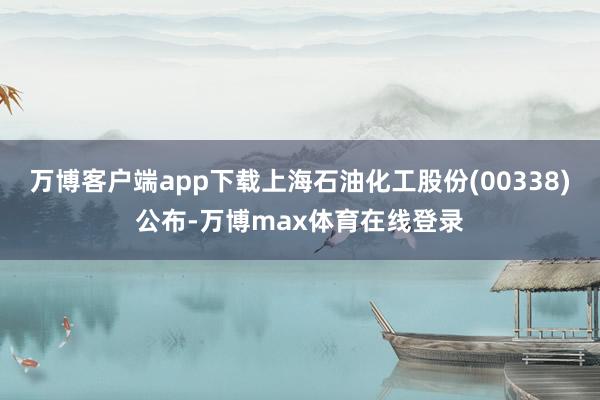 万博客户端app下载上海石油化工股份(00338)公布-万博max体育在线登录