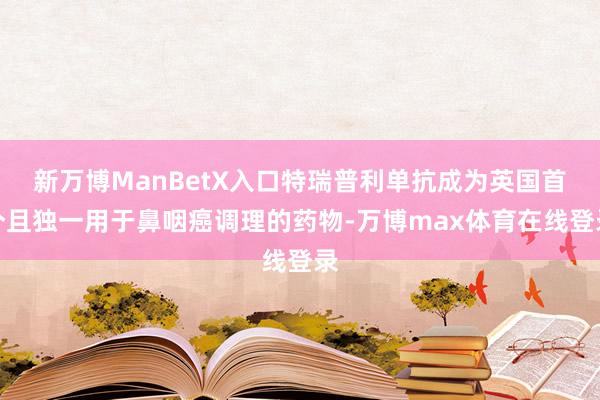 新万博ManBetX入口特瑞普利单抗成为英国首个且独一用于鼻咽癌调理的药物-万博max体育在线登录