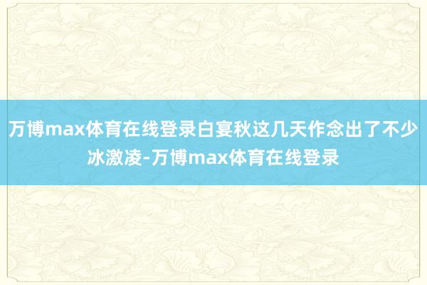 万博max体育在线登录白宴秋这几天作念出了不少冰激凌-万博max体育在线登录