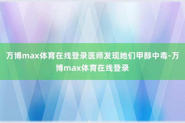 万博max体育在线登录医师发现她们甲醇中毒-万博max体育在线登录